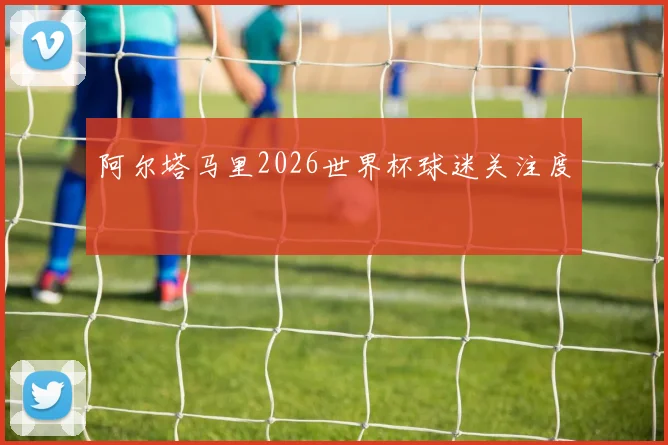阿尔塔马里2026世界杯球迷关注度