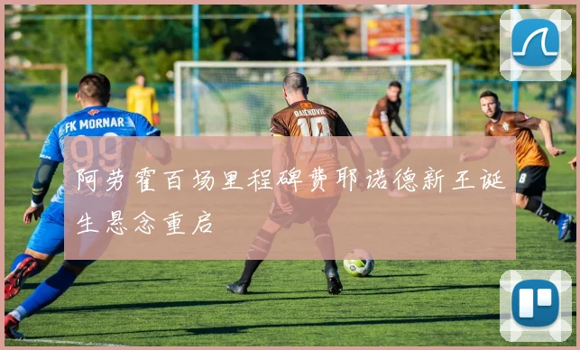 阿劳霍百场里程碑费耶诺德新王诞生悬念重启