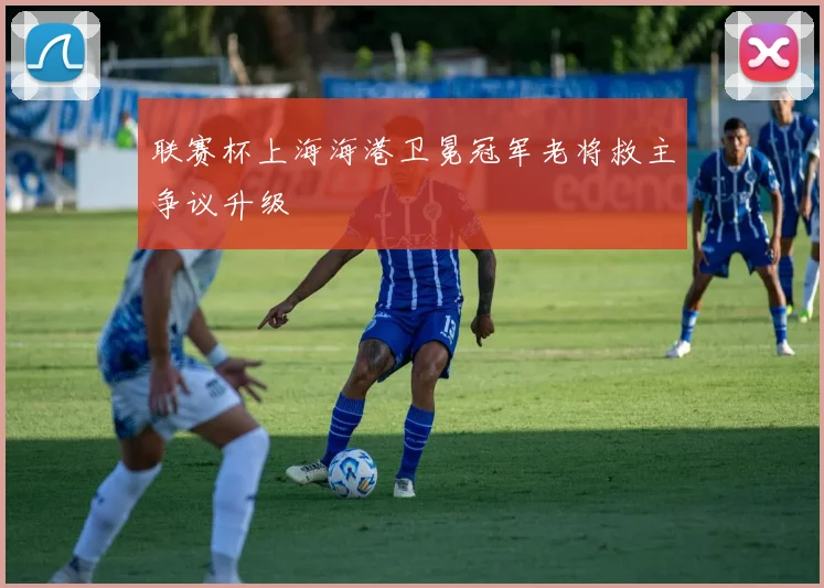 联赛杯上海海港卫冕冠军老将救主争议升级
