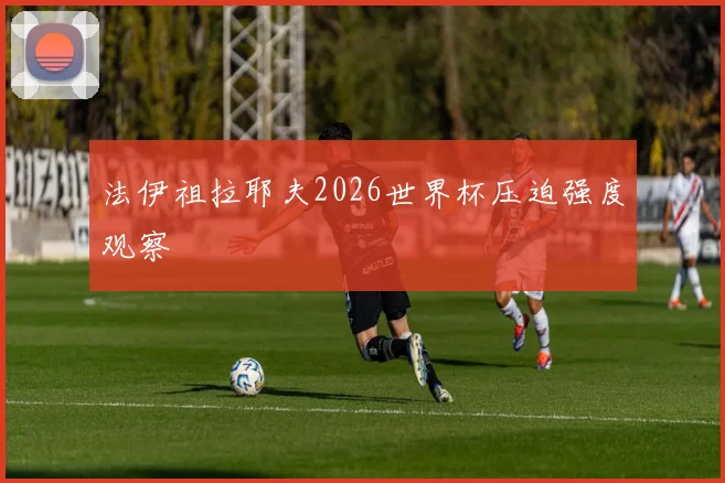 法伊祖拉耶夫2026世界杯压迫强度观察