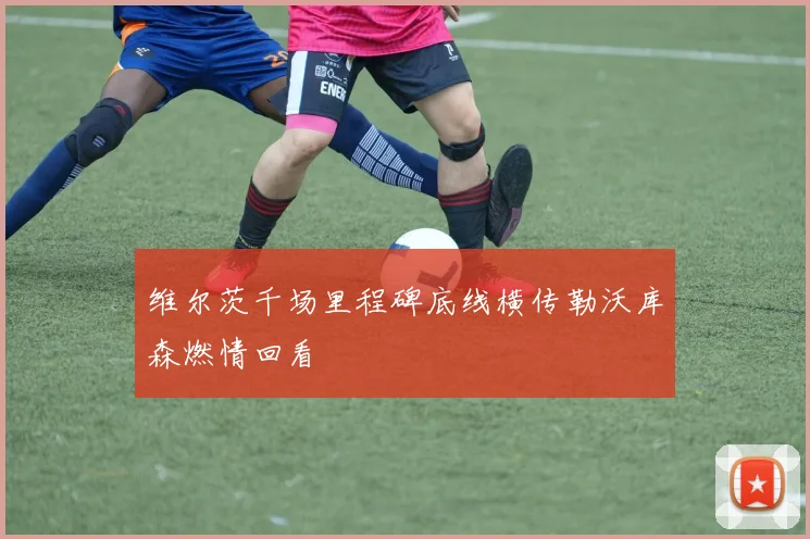 维尔茨千场里程碑底线横传勒沃库森燃情回看