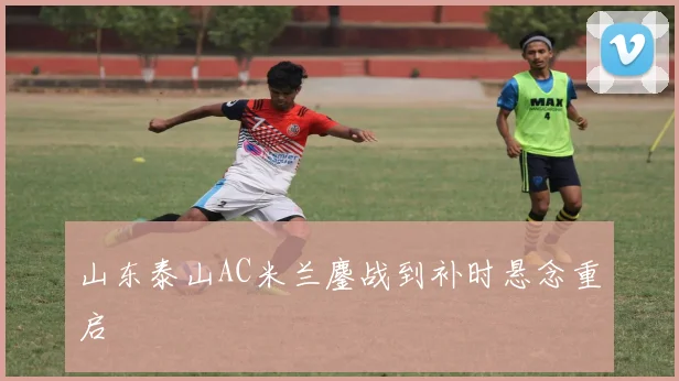 山东泰山AC米兰鏖战到补时悬念重启