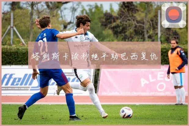 塔利斯卡读秒绝平助巴西复仇