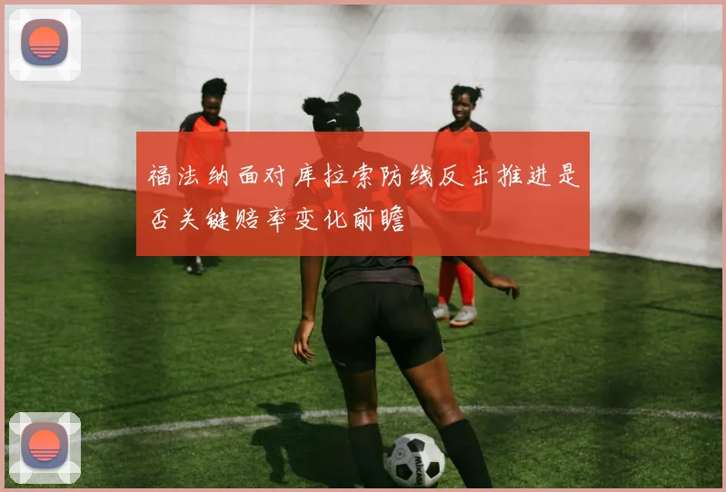 福法纳面对库拉索防线反击推进是否关键赔率变化前瞻