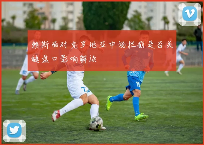 赖斯面对克罗地亚中场拦截是否关键盘口影响解读