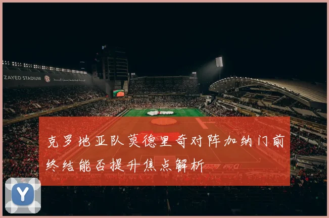 克罗地亚队莫德里奇对阵加纳门前终结能否提升焦点解析