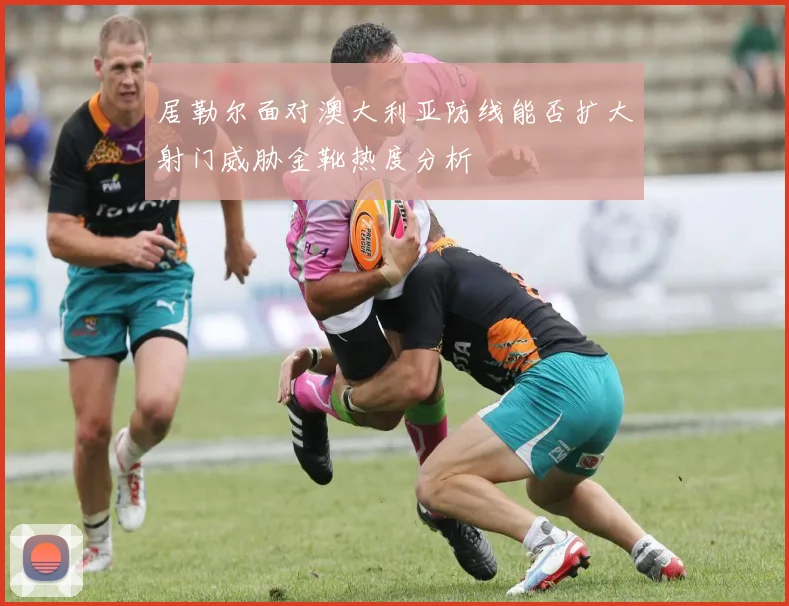 居勒尔面对澳大利亚防线能否扩大射门威胁金靴热度分析