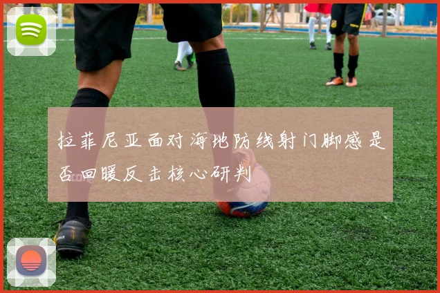 拉菲尼亚面对海地防线射门脚感是否回暖反击核心研判
