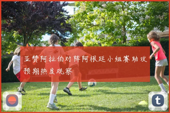 亚赞阿拉伯对阵阿根廷小组赛助攻预期热度观察