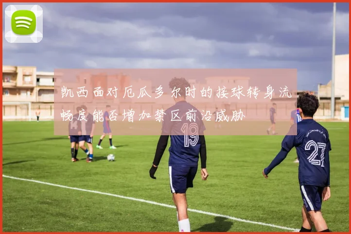 凯西面对厄瓜多尔时的接球转身流畅度能否增加禁区前沿威胁