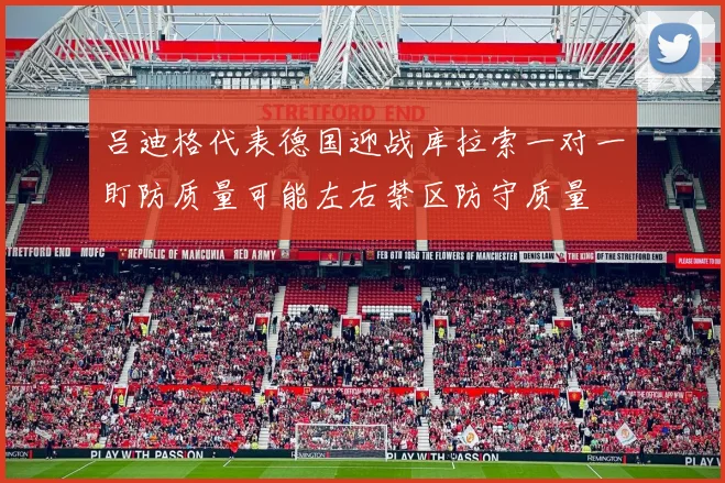吕迪格代表德国迎战库拉索一对一盯防质量可能左右禁区防守质量
