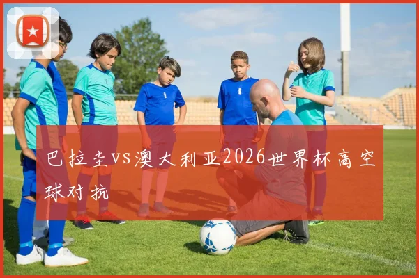 巴拉圭vs澳大利亚2026世界杯高空球对抗