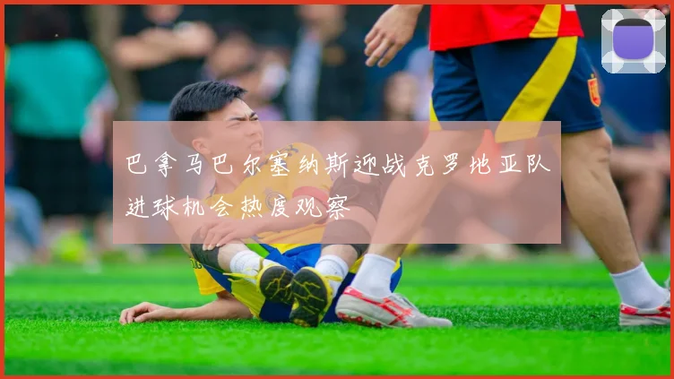 巴拿马巴尔塞纳斯迎战克罗地亚队进球机会热度观察