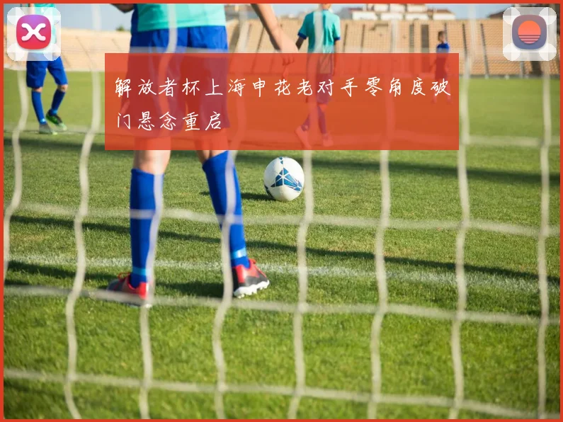 解放者杯上海申花老对手零角度破门悬念重启