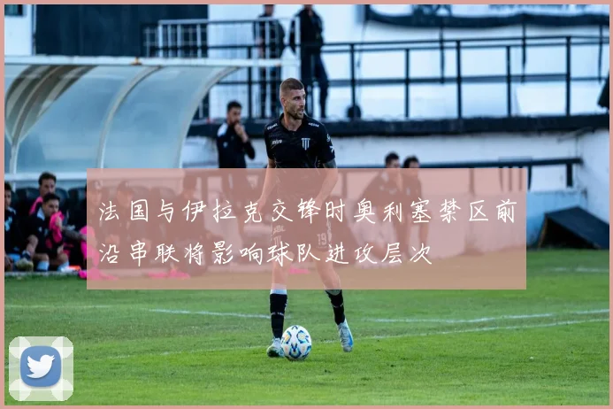 法国与伊拉克交锋时奥利塞禁区前沿串联将影响球队进攻层次